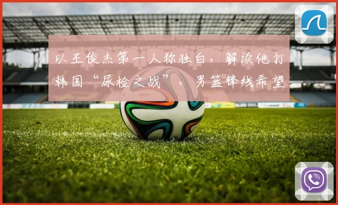 以王俊杰第一人称独白，解读他打韩国“尿检之战”，男篮锋线希望