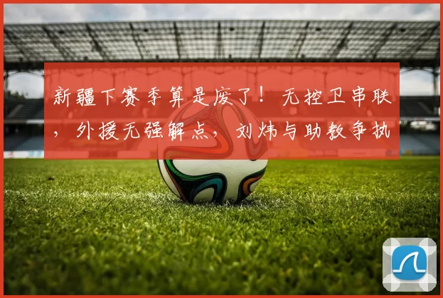 新疆下赛季算是废了！无控卫串联，外援无强解点，刘炜与助教争执