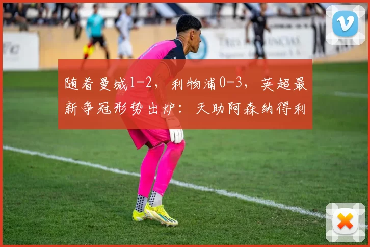 随着曼城1-2，利物浦0-3，英超最新争冠形势出炉：天助阿森纳得利