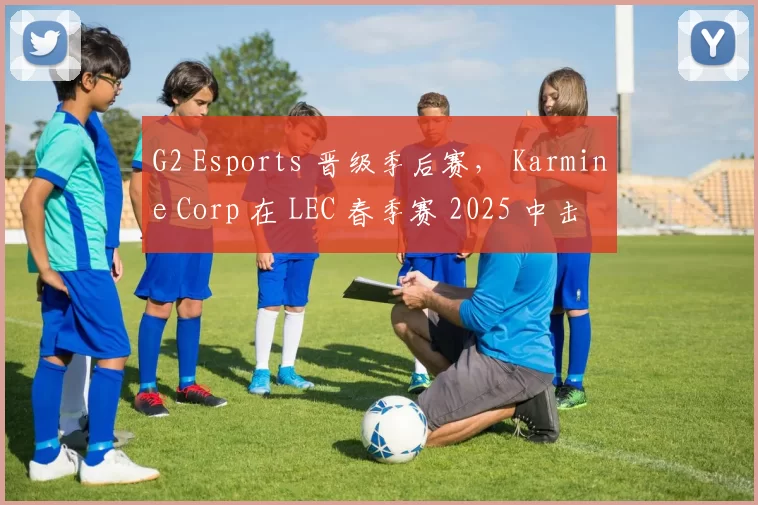 G2 Esports 晋级季后赛， Karmine Corp 在 LEC 春季赛 2025 中击败 Team Vitality