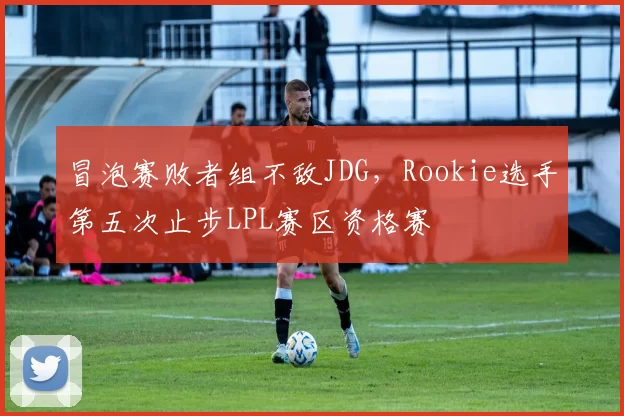 冒泡赛败者组不敌JDG，Rookie选手第五次止步LPL赛区资格赛