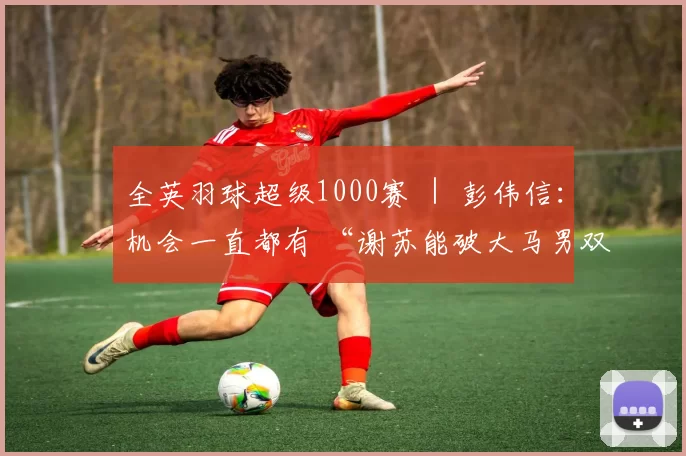 全英羽球超级1000赛 ｜ 彭伟信：机会一直都有 “谢苏能破大马男双冠军荒”