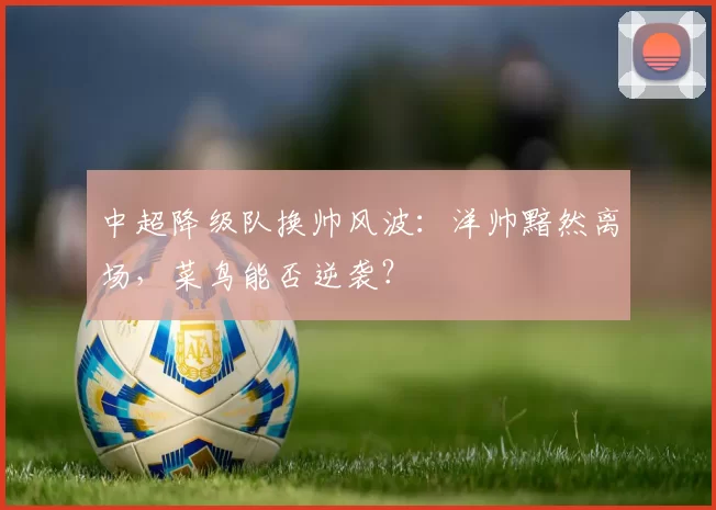 中超降级队换帅风波：洋帅黯然离场，菜鸟能否逆袭？