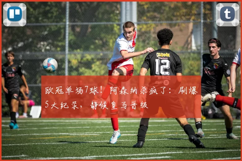 欧冠单场7球！阿森纳杀疯了：刷爆5大纪录，静候皇马晋级