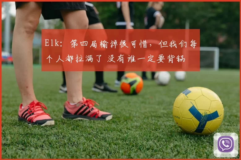 Elk：第四局输掉很可惜，但我们每个人都拉满了 没有谁一定要背锅