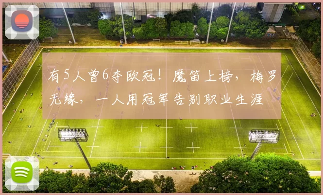 有5人曾6夺欧冠！魔笛上榜，梅罗无缘，一人用冠军告别职业生涯