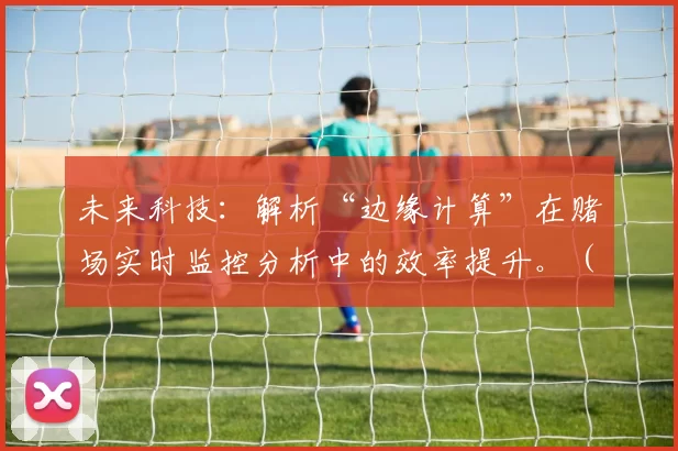 未来科技：解析“边缘计算”在赌场实时监控分析中的效率提升。（边缘计算如何提升赌场实时监控与分析效率）