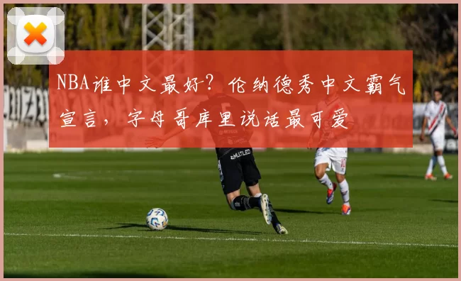 NBA谁中文最好？伦纳德秀中文霸气宣言，字母哥库里说话最可爱