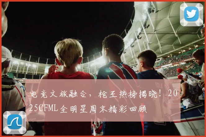 电竞文旅融合，枪王热榜揭晓！2025CFML全明星周末精彩回顾
