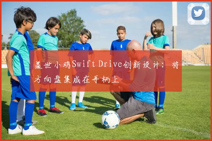 盖世小鸡Swift Drive创新设计：将方向盘集成在手柄上