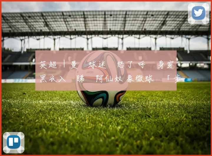 英超 ｜曼聯球迷憤怒了 呼籲身穿黑衣入場睇鬥阿仙奴 象徵球會「步向滅亡」