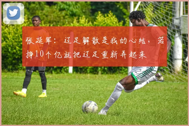 张延军：辽足解散是我的心结，若挣10个亿就把辽足重新弄起来