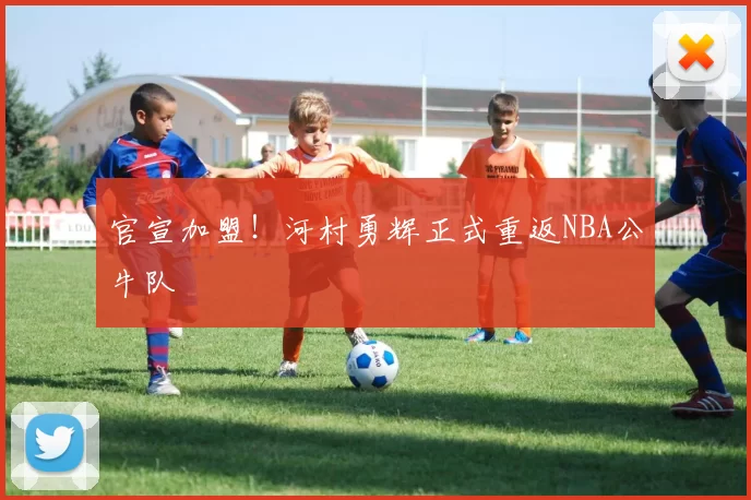 官宣加盟！河村勇辉正式重返NBA公牛队