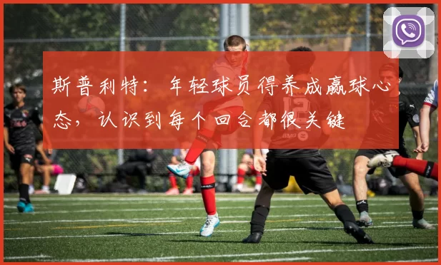 斯普利特：年轻球员得养成赢球心态，认识到每个回合都很关键