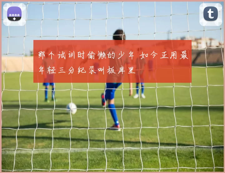 那个试训时偷懒的少年 如今正用最年轻三分纪录叫板库里