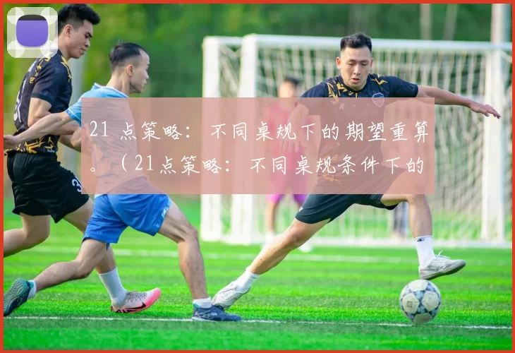 21 点策略：不同桌规下的期望重算。（21点策略：不同桌规条件下的期望值重新评估）