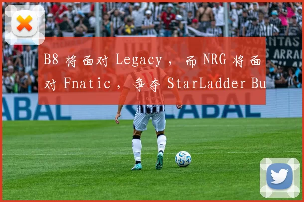 B8 将面对 Legacy ，而 NRG 将面对 Fnatic ，争夺 StarLadder Budapest Major 第二阶段的名额