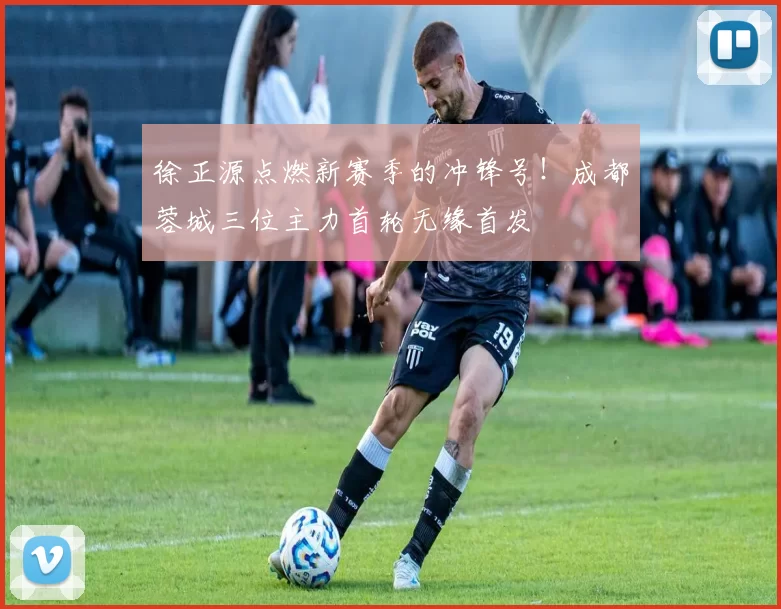 徐正源点燃新赛季的冲锋号！成都蓉城三位主力首轮无缘首发