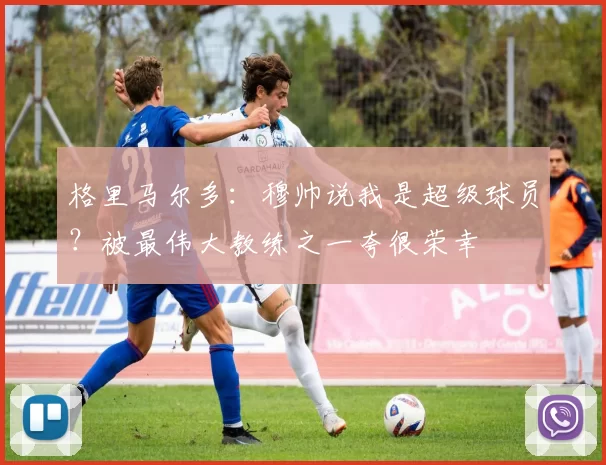 格里马尔多：穆帅说我是超级球员？被最伟大教练之一夸很荣幸