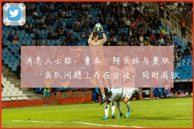 消息人士称，鲁本·阿莫林与曼联在离队问题上存在分歧，同时有欧洲皇室成员对他感兴趣。