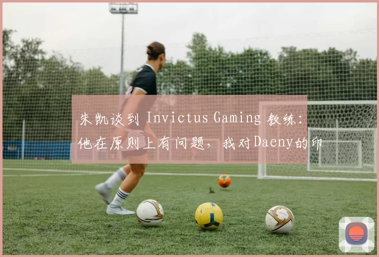 朱凯谈到 Invictus Gaming 教练：他在原则上有问题，我对Daeny的印象不好