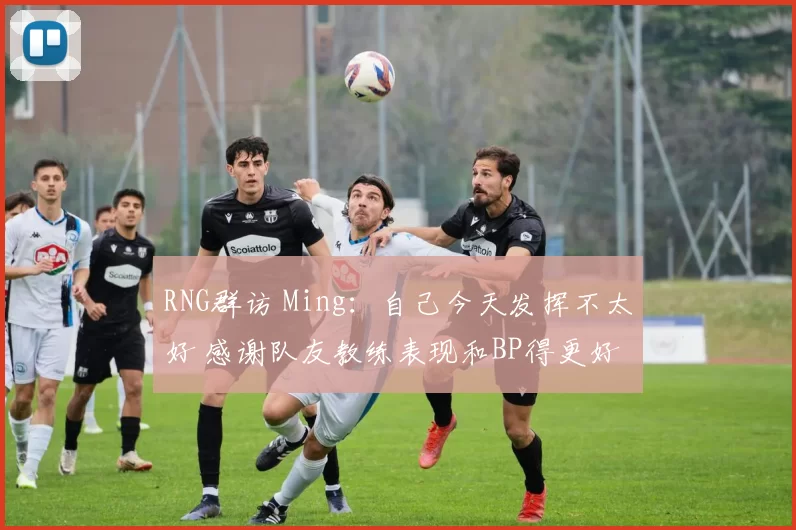 RNG群访 Ming：自己今天发挥不太好 感谢队友教练表现和BP得更好