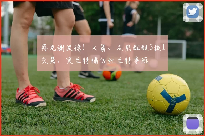 再见谢泼德！火箭、灰熊酝酿3换1交易，莫兰特辅佐杜兰特争冠