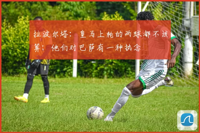 拉波尔塔：皇马上轮的两球都不该算；他们对巴萨有一种执念