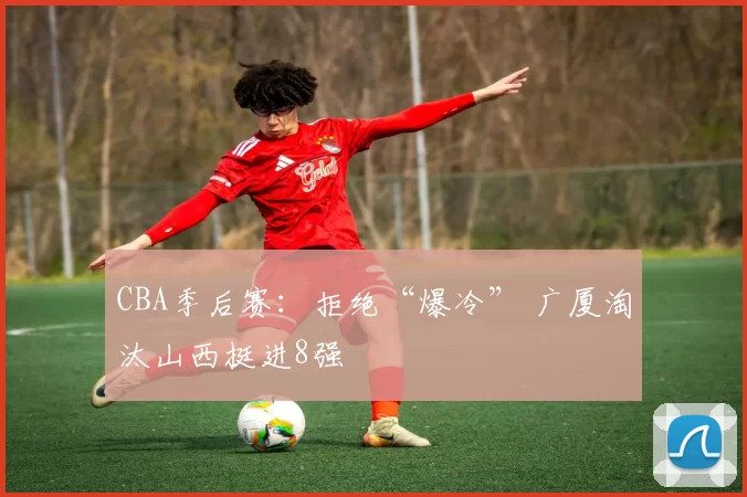 CBA季后赛：拒绝“爆冷” 广厦淘汰山西挺进8强