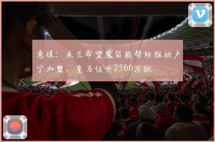 意媒：米兰希望魔笛能帮助推动卢宁加盟，皇马估价2500万欧