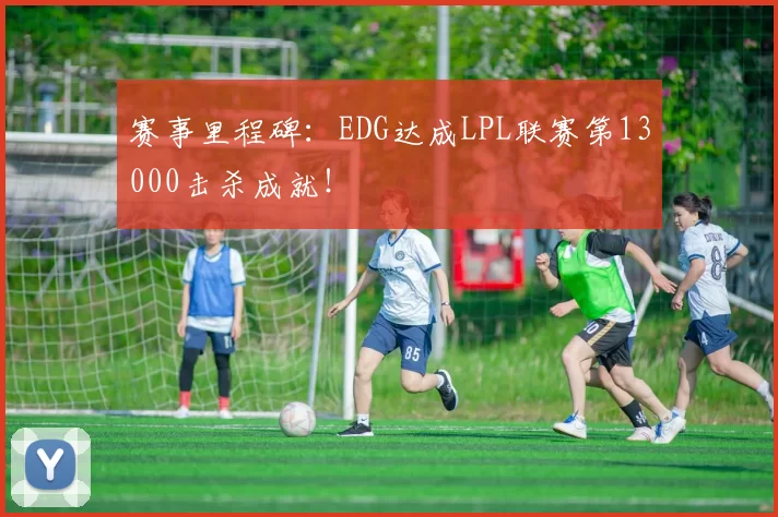 赛事里程碑：EDG达成LPL联赛第13000击杀成就！