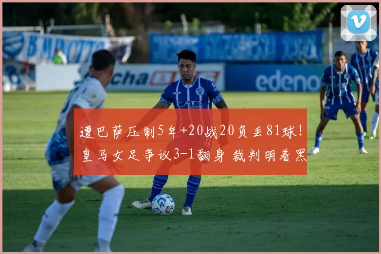 遭巴萨压制5年+20战20负丢81球！皇马女足争议3-1翻身 裁判明着黑