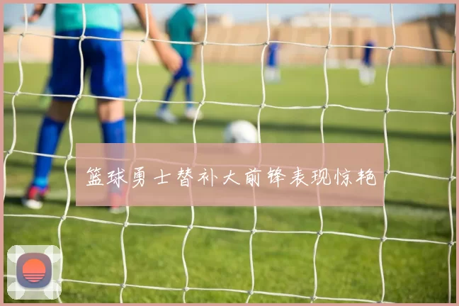 篮球勇士替补大前锋表现惊艳