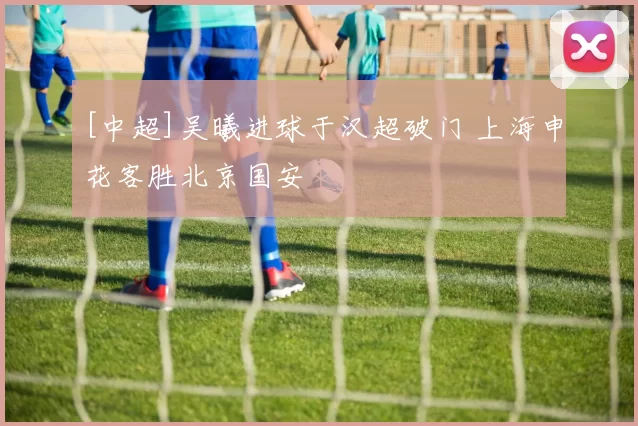 [中超]吴曦进球于汉超破门 上海申花客胜北京国安