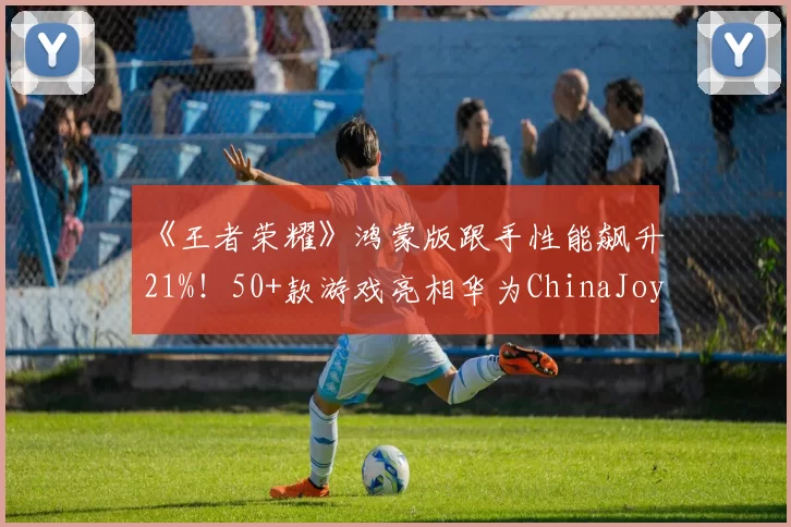 《王者荣耀》鸿蒙版跟手性能飙升21%！50+款游戏亮相华为ChinaJoy展区