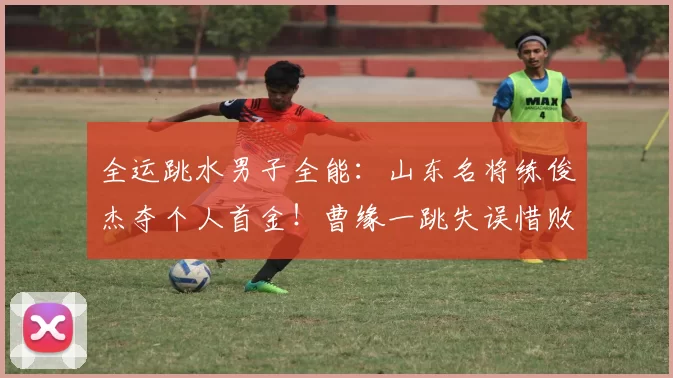 全运跳水男子全能：山东名将练俊杰夺个人首金！曹缘一跳失误惜败摘银