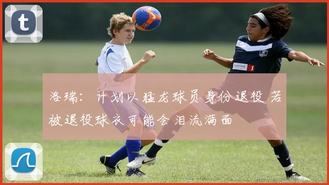洛瑞：计划以猛龙球员身份退役 若被退役球衣可能会泪流满面