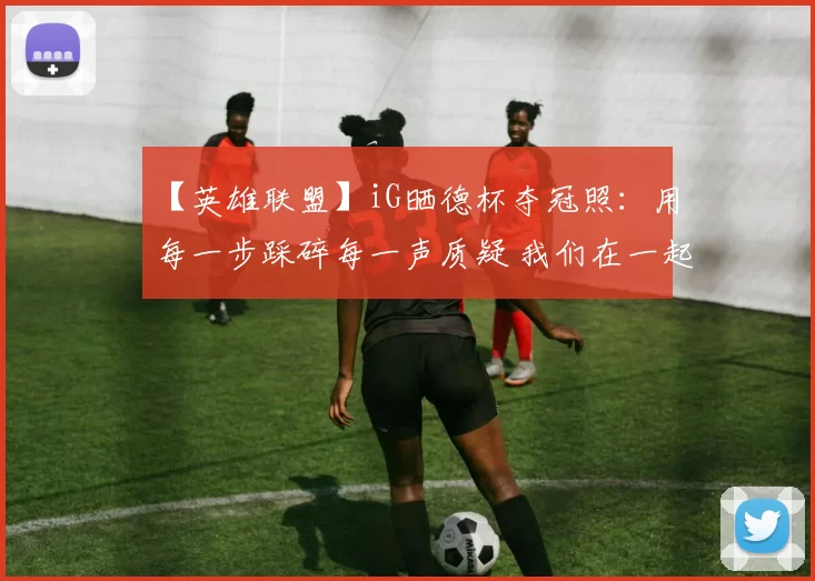 【英雄联盟】iG晒德杯夺冠照：用每一步踩碎每一声质疑 我们在一起便无人能挡