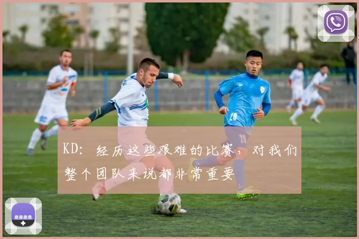 KD：经历这些艰难的比赛，对我们整个团队来说都非常重要