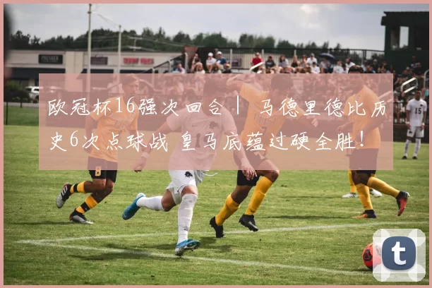 欧冠杯16强次回合｜ 马德里德比历史6次点球战 皇马底蕴过硬全胜！