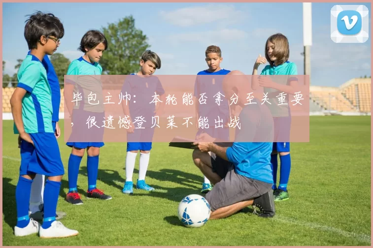 毕包主帅：本轮能否拿分至关重要，很遗憾登贝莱不能出战
