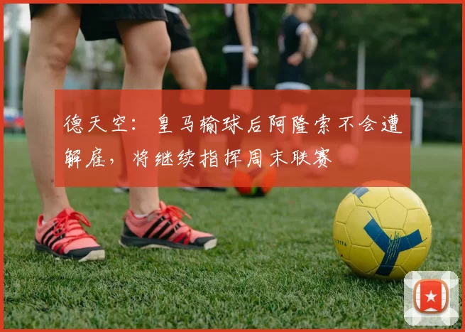 德天空：皇马输球后阿隆索不会遭解雇，将继续指挥周末联赛