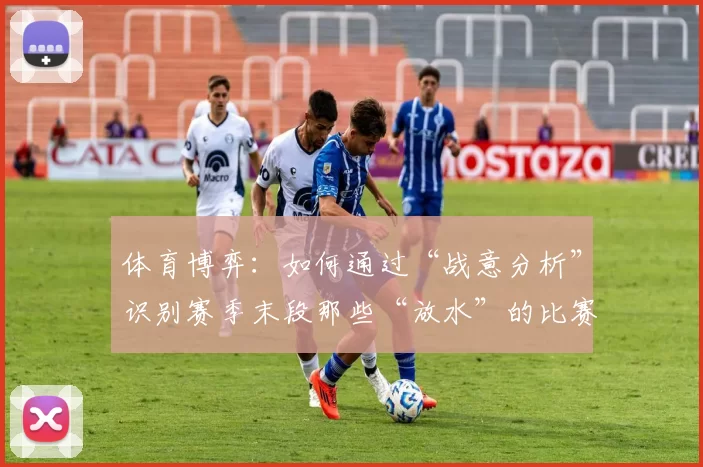 体育博弈：如何通过“战意分析”识别赛季末段那些“放水”的比赛？（赛季末战意解读：识别那些疑似“放水”的比赛）