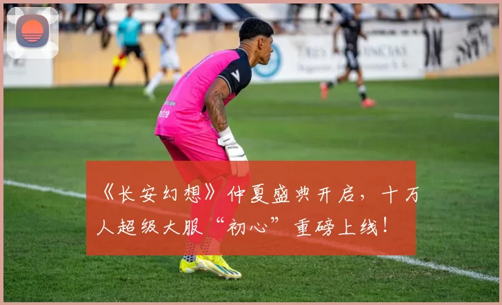 《长安幻想》仲夏盛典开启，十万人超级大服“初心”重磅上线！